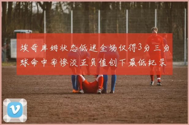 埃奇库姆状态低迷全场仅得3分三分球命中率惨淡正负值创下最低纪录