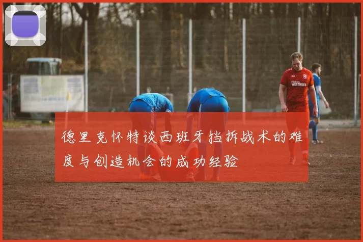 德里克怀特谈西班牙挡拆战术的难度与创造机会的成功经验