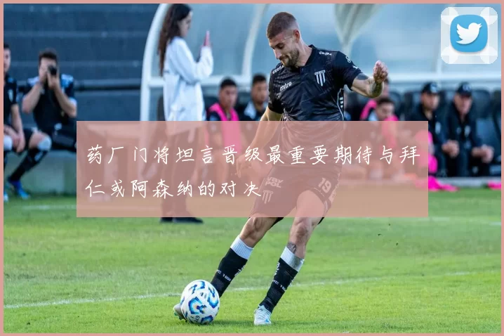 药厂门将坦言晋级最重要期待与拜仁或阿森纳的对决